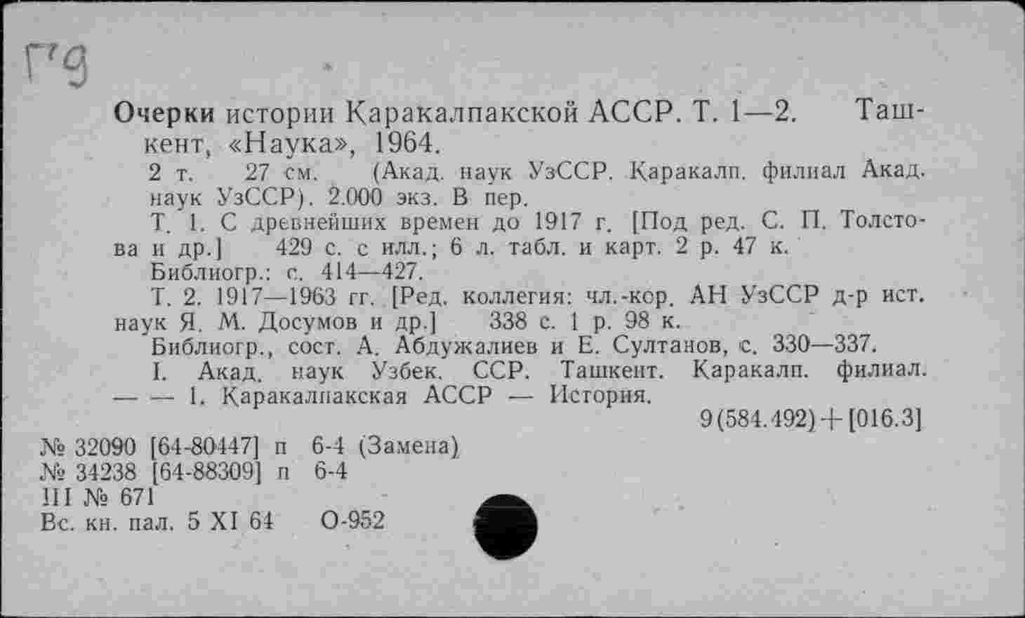 ﻿Очерки истории Каракалпакской АССР. T. 1—2.	Таш-
кент, «Наука», 1964.
2 т. 27 см. (Акад, наук УзССР. Каракалл, филиал Акад.
наук УзССР). 2.000 экз. В пер.
T. 1. С древнейших времен до 1917 г. [Под ред. С. П. Толстова и др.] 429 с. с илл.; 6 л. табл, и карт. 2 р. 47 к.
Библиогр.: с. 414—427.
Т. 2. 1917—1963 гг. [Ред. коллегия: чл.-кор. АН УзССР д-р ист.
наук Я. М. Досумов и др.] 338 с. 1 р. 98 к.
Библиогр., сосг. А. Абдужалиев и Е. Султанов, с. 330—337.
I. Акад, наук Узбек. ССР. Ташкент. Каракалп. филиал.
— ■— 1. Каракалпакская АССР — История.
9(584.492) +[016.3]
№ 32090 [64-80447] п 6-4 (Замена)
№ 34238 [64-88309] п 6-4
III № 671
Вс. кн. пал. 5 XI 64	0-952